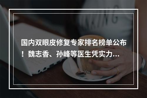 国内双眼皮修复专家排名榜单公布！魏志香、孙峰等医生凭实力上榜