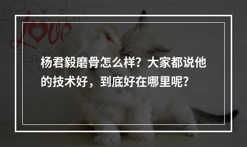 杨君毅磨骨怎么样？大家都说他的技术好，到底好在哪里呢？