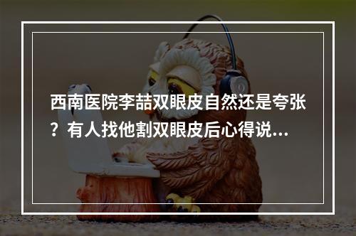 西南医院李喆双眼皮自然还是夸张？有人找他割双眼皮后心得说给大家听