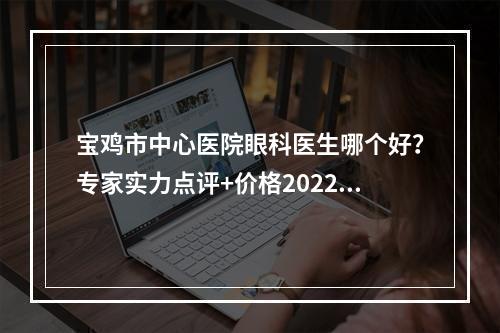 宝鸡市中心医院眼科医生哪个好？专家实力点评+价格2022一览！