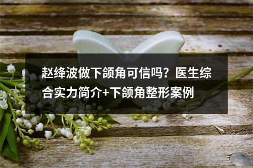 赵绛波做下颌角可信吗？医生综合实力简介+下颌角整形案例