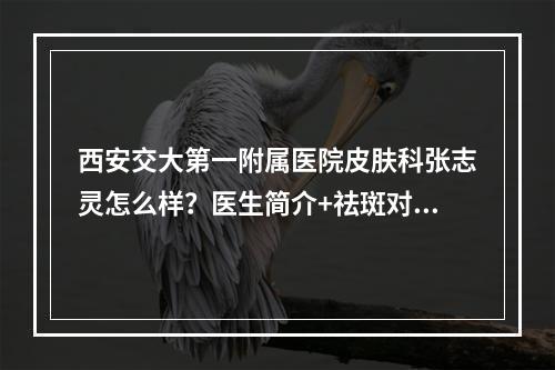 西安交大第一附属医院皮肤科张志灵怎么样？医生简介+祛斑对比