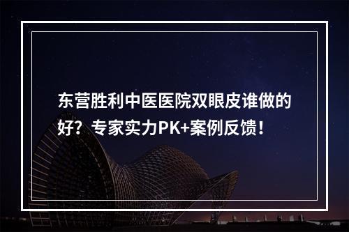 东营胜利中医医院双眼皮谁做的好？专家实力PK+案例反馈！