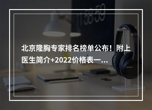 北京隆胸专家排名榜单公布！附上医生简介+2022价格表一览！