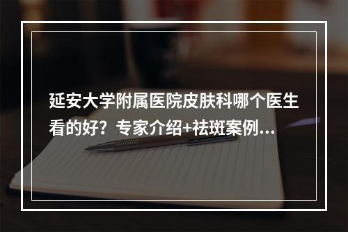 延安大学附属医院皮肤科哪个医生看的好？专家介绍+祛斑案例+价格表