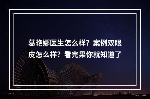 葛艳娜医生怎么样？案例双眼皮怎么样？看完果你就知道了