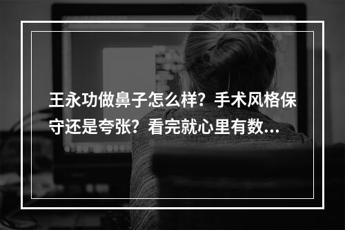 王永功做鼻子怎么样？手术风格保守还是夸张？看完就心里有数了