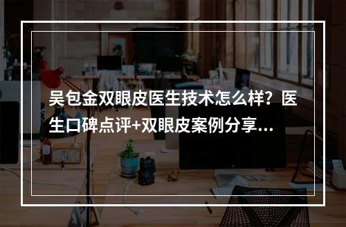 吴包金双眼皮医生技术怎么样？医生口碑点评+双眼皮案例分享来袭！