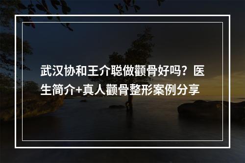 武汉协和王介聪做颧骨好吗？医生简介+真人颧骨整形案例分享