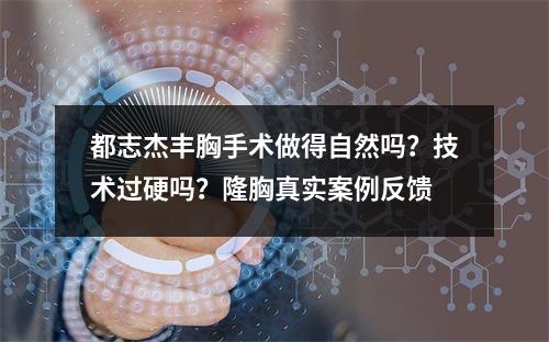 都志杰丰胸手术做得自然吗？技术过硬吗？隆胸真实案例反馈