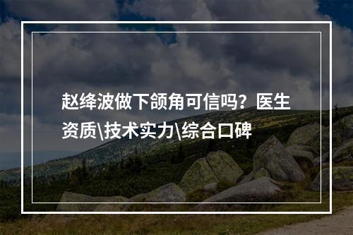 赵绛波做下颌角可信吗？医生资质\技术实力\综合口碑