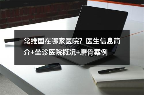 常维国在哪家医院？医生信息简介+坐诊医院概况+磨骨案例