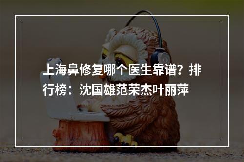 上海鼻修复哪个医生靠谱？排行榜：沈国雄范荣杰叶丽萍