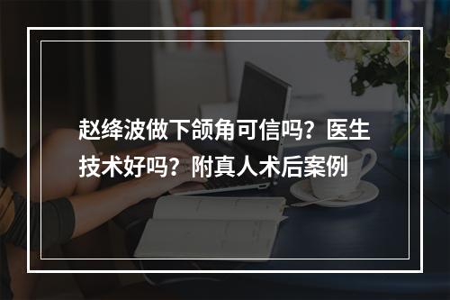 赵绛波做下颌角可信吗？医生技术好吗？附真人术后案例