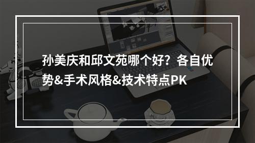 孙美庆和邱文苑哪个好？各自优势&手术风格&技术特点PK