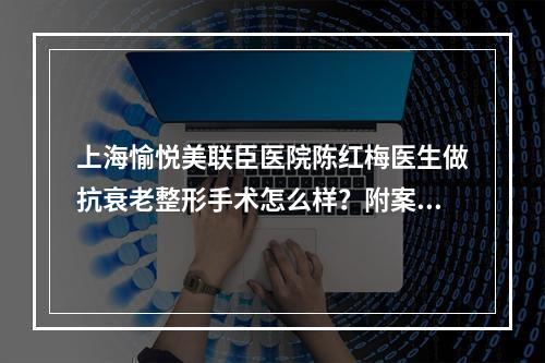 上海愉悦美联臣医院陈红梅医生做抗衰老整形手术怎么样？附案例分享！