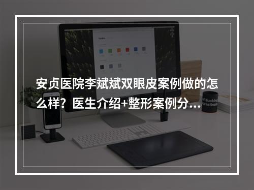 安贞医院李斌斌双眼皮案例做的怎么样？医生介绍+整形案例分享！