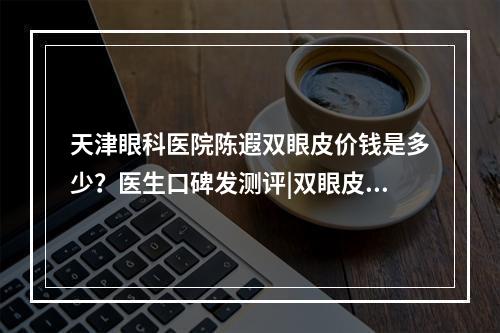 天津眼科医院陈遐双眼皮价钱是多少？医生口碑发测评|双眼皮案例