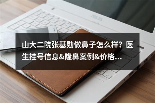 山大二院张基勋做鼻子怎么样？医生挂号信息&隆鼻案例&价格表一览