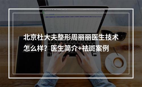 北京杜大夫整形周丽丽医生技术怎么样？医生简介+祛斑案例