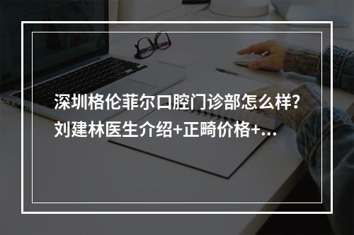 深圳格伦菲尔口腔门诊部怎么样？刘建林医生介绍+正畸价格+案例