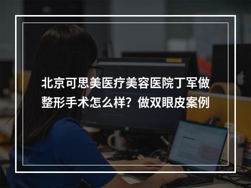 北京可思美医疗美容医院丁军做整形手术怎么样？做双眼皮案例