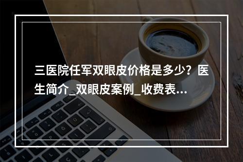 三医院任军双眼皮价格是多少？医生简介_双眼皮案例_收费表一览