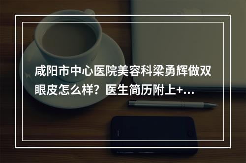 咸阳市中心医院美容科梁勇辉做双眼皮怎么样？医生简历附上+案例