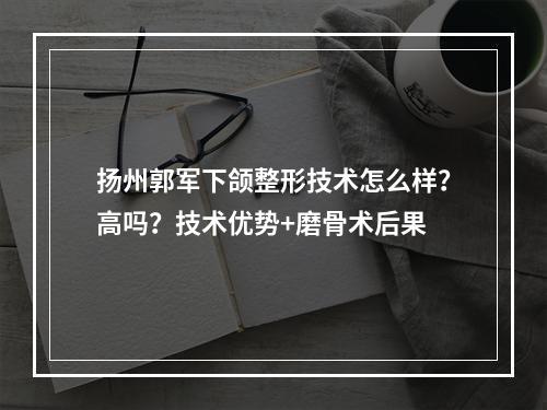 扬州郭军下颌整形技术怎么样？高吗？技术优势+磨骨术后果