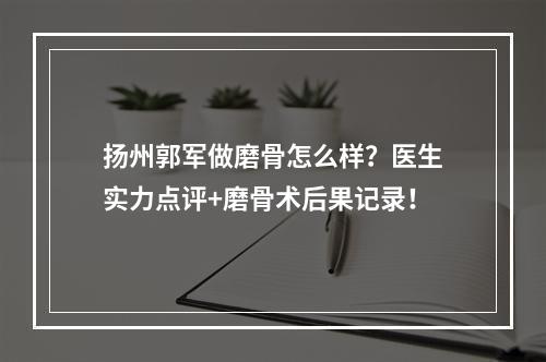 扬州郭军做磨骨怎么样？医生实力点评+磨骨术后果记录！