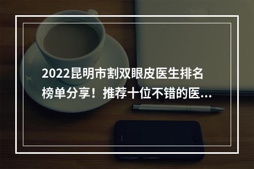 2022昆明市割双眼皮医生排名榜单分享！推荐十位不错的医生哦！