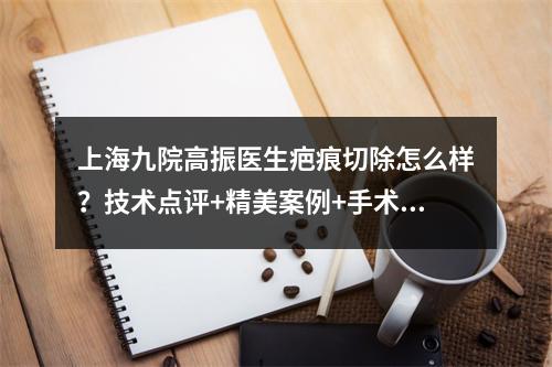 上海九院高振医生疤痕切除怎么样？技术点评+精美案例+手术费参考