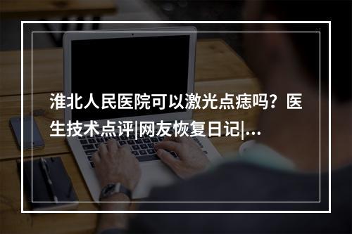 淮北人民医院可以激光点痣吗？医生技术点评|网友恢复日记|价格参考