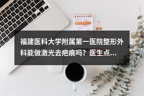 福建医科大学附属第一医院整形外科能做激光去疤痕吗？医生点评+价格表