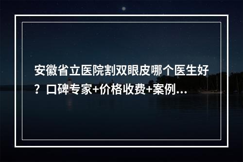 安徽省立医院割双眼皮哪个医生好？口碑专家+价格收费+案例果图