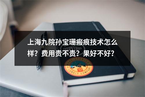 上海九院孙宝珊瘢痕技术怎么样？费用贵不贵？果好不好？