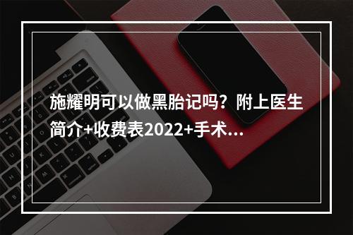 施耀明可以做黑胎记吗？附上医生简介+收费表2022+手术果记录