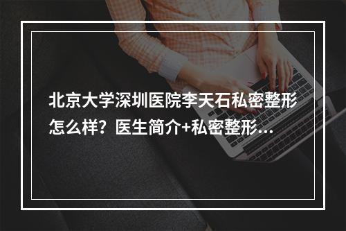 北京大学深圳医院李天石私密整形怎么样？医生简介+私密整形案例