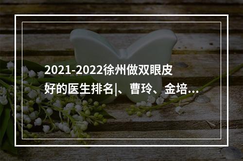 2021-2022徐州做双眼皮好的医生排名|、曹玲、金培生等医师口碑分享！