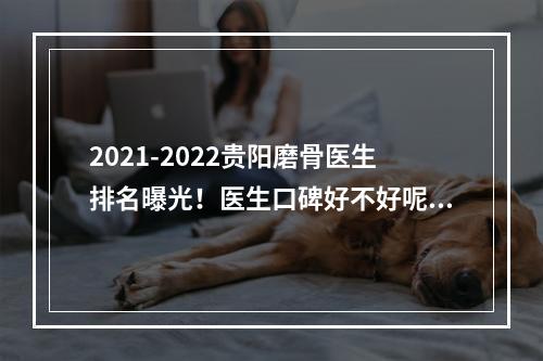 2021-2022贵阳磨骨医生排名曝光！医生口碑好不好呢？磨骨案例反馈