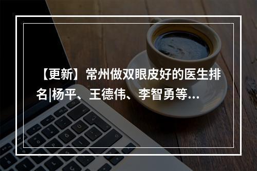 【更新】常州做双眼皮好的医生排名|杨平、王德伟、李智勇等医师口碑技术都不错！