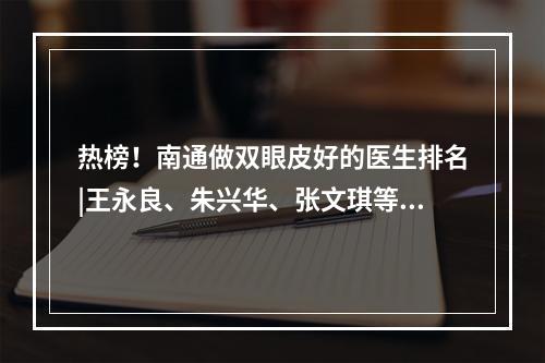 热榜！南通做双眼皮好的医生排名|王永良、朱兴华、张文琪等知名大咖技术均不错！