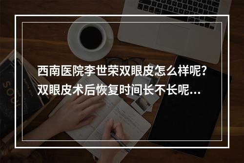 西南医院李世荣双眼皮怎么样呢？双眼皮术后恢复时间长不长呢？真人案例