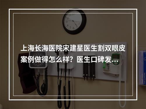 上海长海医院宋建星医生割双眼皮案例做得怎么样？医生口碑发测评|真实案例分享！