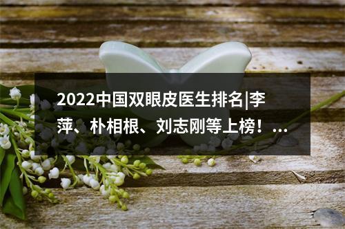 2022中国双眼皮医生排名|李萍、朴相根、刘志刚等上榜！附价格表