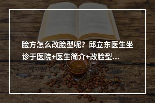 脸方怎么改脸型呢？邱立东医生坐诊于医院+医生简介+改脸型案例