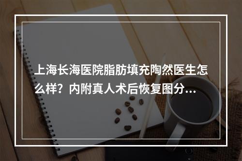 上海长海医院脂肪填充陶然医生怎么样？内附真人术后恢复图分享!