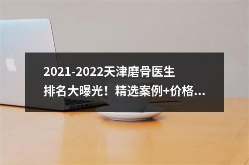 2021-2022天津磨骨医生排名大曝光！精选案例+价格一览(收费标准)