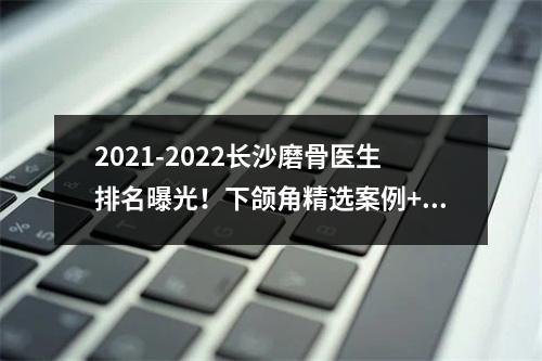 2021-2022长沙磨骨医生排名曝光！下颌角精选案例+价格表一览