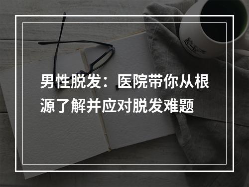 男性脱发：医院带你从根源了解并应对脱发难题